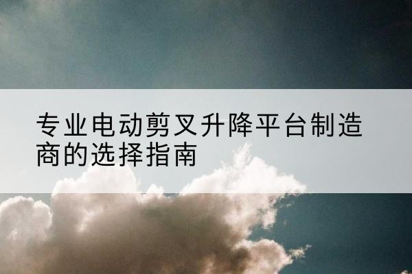 临汾电动剪叉升降平台厂家-专业电动剪叉升降平台制造商的选择指南