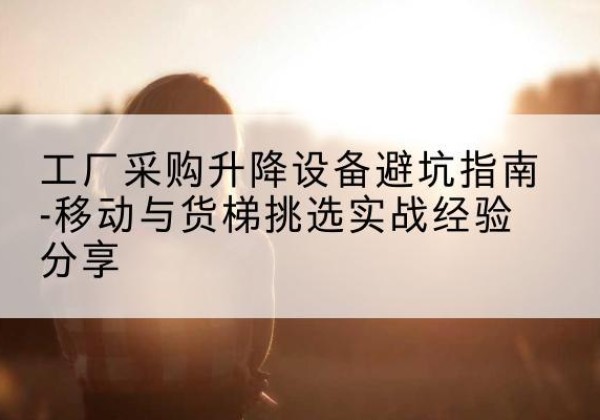 临汾移动式升降机怎么选-工厂采购升降设备避坑指南-移动与货梯挑选实战经验分享