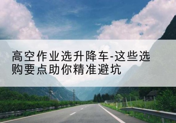 临汾升降车厂家-高空作业选升降车-这些选购要点助你*避坑