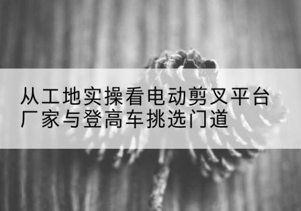 临汾电动剪叉升降平台厂家-从工地实操看电动剪叉平台厂家与登高车挑选门道