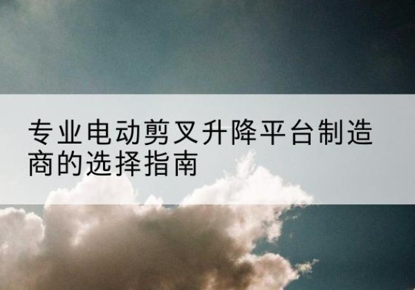 临汾电动剪叉升降平台厂家-专业电动剪叉升降平台制造商的选择指南